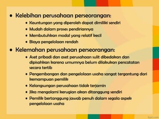 • Kelebihan perusahaan perseorangan:
• Keuntungan yang diperoleh dapat dimiliki sendiri
• Mudah dalam proses pendiriannya
• Membutuhkan modal yang relatif kecil
• Biaya pengelolaan rendah
• Kelemahan perusahaan perseorangan:
• Aset pribadi dan aset perusahaan sulit dibedakan dan
dipisahkan karena umumnya belum dilakukan pencatatan
secara tertib
• Pengembangan dan pengelolaan usaha sangat tergantung dari
kemampuan pemilik
• Kelangsungan perusahaan tidak terjamin
• Jika mengalami kerugian akan ditanggung sendiri
• Pemilik bertanggung jawab penuh dalam segala aspek
pengelolaan usaha
 