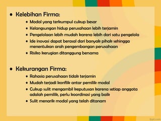 • Kelebihan Firma:
• Modal yang terkumpul cukup besar
• Kelangsungan hidup perusahaan lebih terjamin
• Pengelolaan lebih mudah karena lebih dari satu pengelola
• Ide inovasi dapat berasal dari banyak pihak sehingga
menentukan arah pengembangan perusahaan
• Risiko kerugian ditanggung bersama
• Kekurangan Firma:
• Rahasia perusahaan tidak terjamin
• Mudah terjadi konflik antar pemilik modal
• Cukup sulit mengambil keputusan karena setiap anggota
adalah pemilik, perlu koordinasi yang baik
• Sulit menarik modal yang telah ditanam
 