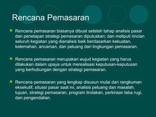  Rencana pemasaran biasanya dibuat setelah tahap analisis pasar
dan penetapan strategi pemasaran diputuskan; dan meliputi rincian
seluruh kegiatan yang dianalisis baik berdasarkan kekuatan,
kelemahan, ancaman, dan peluang dari lingkungan pemasaran.
 Rencana pemasaran merupakan wujud kegiatan yang harus
dilakukan dalam upaya untuk merealisasi keputusan-keputusan
yang berhubungan dengan strategi pemasaran.
 Rencana pemasaran yang lengkap disusun mulai dari rangkuman
eksekutif, situasi pasar saat ini, analisis peluang dan masalah,
tujuan, strategi pemasaran, program tindakan, perkiraan laba rugi,
dan pengendalian.
Rencana Pemasaran
 