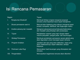 Isi Rencana Pemasaran
Bagian Tujuan
I. Rangkuman Eksekutif Membuat ikhtisar singkat mengenai proposal
rencana untuk keperluan baca cepat manajemen.
II. Situasi pemasaran saat ini Memuat latar belakang yang relevan mengenai pasar
produk, kompetisi, distribusi, dan lingkungan makro.
III. Analisis peluang dan masalah Mengenai peluang/ancaman/kekuatan/kelemahan,
dan masalah yang dihadapi oleh produk/jasa.
IV. Tujuan Menjelaskan sasaran yang ingin dicapai dalam
volume penjualan, pangsa pasar, dan keuntungan.
V. Strategi Pemasaran Membuat pendekatan pemasaran secara global yang
akan digunakan untuk mencapai tujuan rencana.
VI. Program tindakan Jawaban dari apa yang akan dilakukan, siapa yang
akan melakukannya, kapan dilakukan, berapa
biayanya.
VII. Perkiraan Laba Rugi Meramalkan hasil keuangan yang diharapkan dari
rencana.
VIII. Pengendalian Menunjukkan bagaimana rencana akan dikontrol.
 