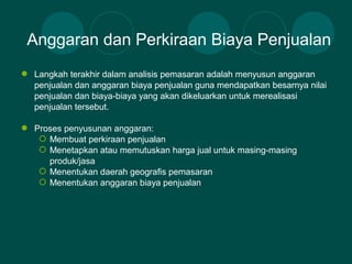  Langkah terakhir dalam analisis pemasaran adalah menyusun anggaran
penjualan dan anggaran biaya penjualan guna mendapatkan besarnya nilai
penjualan dan biaya-biaya yang akan dikeluarkan untuk merealisasi
penjualan tersebut.
 Proses penyusunan anggaran:
 Membuat perkiraan penjualan
 Menetapkan atau memutuskan harga jual untuk masing-masing
produk/jasa
 Menentukan daerah geografis pemasaran
 Menentukan anggaran biaya penjualan
Anggaran dan Perkiraan Biaya Penjualan
 