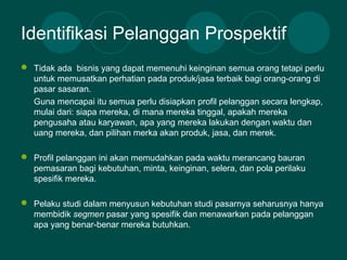 Identifikasi Pelanggan Prospektif
 Tidak ada bisnis yang dapat memenuhi keinginan semua orang tetapi perlu
untuk memusatkan perhatian pada produk/jasa terbaik bagi orang-orang di
pasar sasaran.
Guna mencapai itu semua perlu disiapkan profil pelanggan secara lengkap,
mulai dari: siapa mereka, di mana mereka tinggal, apakah mereka
pengusaha atau karyawan, apa yang mereka lakukan dengan waktu dan
uang mereka, dan pilihan merka akan produk, jasa, dan merek.
 Profil pelanggan ini akan memudahkan pada waktu merancang bauran
pemasaran bagi kebutuhan, minta, keinginan, selera, dan pola perilaku
spesifik mereka.
 Pelaku studi dalam menyusun kebutuhan studi pasarnya seharusnya hanya
membidik segmen pasar yang spesifik dan menawarkan pada pelanggan
apa yang benar-benar mereka butuhkan.
 