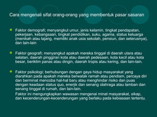 Cara mengenali sifat orang-orang yang membentuk pasar sasaran
 Faktor demografi; menyangkut umur, jenis kelamin, tingkat pendapatan,
pekerjaan, kebangsaan, tingkat pendidikan, suku, agama, status keluarga
(menikah atau lajang, memiliki anak usia sekolah, pensiun, dan seterusnya),
dan lain-lain
 Faktor geografi; menyangkut apakah mereka tinggal di daerah utara atau
selatan, daerah pinggiran kota atau daerah pedesaan, kota kecil atau kota
besar, beriklim panas atau dingin, daerah tropis atau kering, dan lain-lain.
 Faktor psikologi; berhubungan dengan gaya hidup masyarakat yang
diarahkan pada apakah mereka berwatak ramah atau pendiam, percaya diri
dan berminat mencoba hal-hal baru atau menghindar risiko dan puas
dengan keadaan status quo, enerjik dan senang olahraga atau lamban dan
senang tinggal di rumah, dan lain-lain.
Faktor ini mengungkapkan wawasan mengenai minat masyarakat, sikap,
dan kecenderungan-kecenderungan yang berlaku pada kebiasaan tertentu.
 