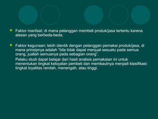  Faktor manfaat; di mana pelanggan membeli produk/jasa tertentu karena
alasan yang berbeda-beda.
 Faktor kegunaan; lebih identik dengan pelanggan pemakai produk/jasa, di
mana prinsipnya adalah “bila tidak dapat menjual sesuatu pada semua
orang, juallah semuanya pada sebagian orang”.
Pelaku studi dapat belajar dari hasil analisis pemakaian ini untuk
menentukan tingkat keloyalan pembeli dan membautnya menjadi klasifikasi:
tingkat loyalitas rendah, menengah, atau tinggi.
 