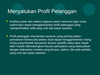  Analisis pasar dan seleksi segmen pasar menuntut agar suatu
usaha baru dapat menggambarkan profil pelanggan yang
memperlihatkan sifat yang unik dari pasar sasaran.
 Profil pelanggan memainkan peranan yang penting dalam
pemasaran karena jika pelaku studi dapat menggambarkan orang-
orang yang hendak dipuaskan secara spesifik maka akan dapat
lebih mudah dikembangkan bauran pemasaran yang disesuaikan
dengan kebutuhan mereka yang khusus, selera, dan pola perilaku
yang unik dari pasar sasaran.
Menyatukan Profil Pelanggan
 