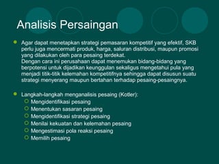  Agar dapat menetapkan strategi pemasaran kompetitif yang efektif, SKB
perlu juga mencermati produk, harga, saluran distribusi, maupun promosi
yang dilakukan oleh para pesaing terdekat.
Dengan cara ini perusahaan dapat menemukan bidang-bidang yang
berpotensi untuk dijadikan keunggulan sekaligus mengetahui pula yang
menjadi titik-titik kelemahan kompetitifnya sehingga dapat disusun suatu
strategi menyerang maupun bertahan terhadap pesaing-pesaingnya.
 Langkah-langkah menganalisis pesaing (Kotler):
 Mengidentifikasi pesaing
 Menentukan sasaran pesaing
 Mengidentifikasi strategi pesaing
 Menilai kekuatan dan kelemahan pesaing
 Mengestimasi pola reaksi pesaing
 Memilih pesaing
Analisis Persaingan
 