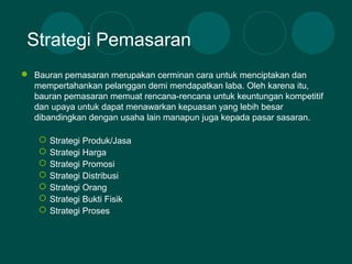  Bauran pemasaran merupakan cerminan cara untuk menciptakan dan
mempertahankan pelanggan demi mendapatkan laba. Oleh karena itu,
bauran pemasaran memuat rencana-rencana untuk keuntungan kompetitif
dan upaya untuk dapat menawarkan kepuasan yang lebih besar
dibandingkan dengan usaha lain manapun juga kepada pasar sasaran.
 Strategi Produk/Jasa
 Strategi Harga
 Strategi Promosi
 Strategi Distribusi
 Strategi Orang
 Strategi Bukti Fisik
 Strategi Proses
Strategi Pemasaran
 