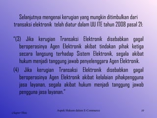 10
Chapter Three
Selanjutnya mengenai kerugian yang mungkin ditimbulkan dari
transaksi elektronik telah diatur dalam UU ITE tahun 2008 pasal 21:
“(3) Jika kerugian Transaksi Elektronik disebabkan gagal
beroperasinya Agen Elektronik akibat tindakan pihak ketiga
secara langsung terhadap Sistem Elektronik, segala akibat
hukum menjadi tanggung jawab penyelenggara Agen Elektronik.
(4) Jika kerugian Transaksi Elektronik disebabkan gagal
beroperasinya Agen Elektronik akibat kelalaian pihakpengguna
jasa layanan, segala akibat hukum menjadi tanggung jawab
pengguna jasa layanan.”
AspekHukumdalamE-Commerce
 