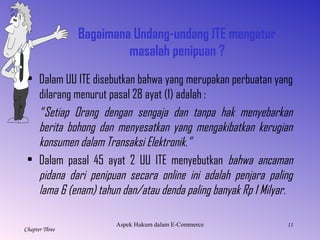11
Chapter Three
Bagaimana Undang-undang ITE mengatur
masalah penipuan ?
• Dalam UU ITE disebutkan bahwa yang merupakan perbuatan yang
dilarang menurut pasal 28 ayat (1) adalah :
“Setiap Orang dengan sengaja dan tanpa hak menyebarkan
berita bohong dan menyesatkan yang mengakibatkan kerugian
konsumen dalam Transaksi Elektronik.”
• Dalam pasal 45 ayat 2 UU ITE menyebutkan bahwa ancaman
pidana dari penipuan secara online ini adalah penjara paling
lama 6 (enam) tahun dan/atau denda paling banyak Rp 1 Milyar.
AspekHukumdalamE-Commerce
 
