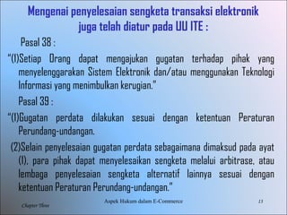 13
Chapter Three
Mengenai penyelesaian sengketa transaksi elektronik
juga telah diatur pada UU ITE :
Pasal 38 :
“(1)Setiap Orang dapat mengajukan gugatan terhadap pihak yang
menyelenggarakan Sistem Elektronik dan/atau menggunakan Teknologi
Informasi yang menimbulkan kerugian.”
Pasal 39 :
“(1)Gugatan perdata dilakukan sesuai dengan ketentuan Peraturan
Perundang-undangan.
(2)Selain penyelesaian gugatan perdata sebagaimana dimaksud pada ayat
(1), para pihak dapat menyelesaikan sengketa melalui arbitrase, atau
lembaga penyelesaian sengketa alternatif lainnya sesuai dengan
ketentuan Peraturan Perundang-undangan.”
Aspek Hukum dalam E-Commerce
 