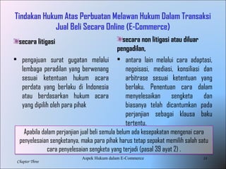 14
Chapter Three
Tindakan Hukum Atas Perbuatan Melawan Hukum Dalam Transaksi
Jual Beli Secara Online (E-Commerce)
secara litigasi
• pengajuan surat gugatan melalui
lembaga peradilan yang berwenang
sesuai ketentuan hukum acara
perdata yang berlaku di Indonesia
atau berdasarkan hukum acara
yang dipilih oleh para pihak
secara non litigasi atau diluar
pengadilan,
• antara lain melalui cara adaptasi,
negoisasi, mediasi, konsiliasi dan
arbitrase sesuai ketentuan yang
berlaku. Penentuan cara dalam
menyelesaikan sengketa dan
biasanya telah dicantumkan pada
perjanjian sebagai klausa baku
tertentu.
Apabila dalam perjanjian jual beli semula belum ada kesepakatan mengenai cara
penyelesaian sengketanya, maka para pihak harus tetap sepakat memilih salah satu
cara penyelesaian sengketa yang terjadi (pasal 39 ayat 2) .
Aspek Hukum dalam E-Commerce
 