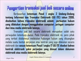 2
Chapter Three
Copyright 1997 Dead Economists Society
Berdasarkan ketentuan Pasal 1 angka 2 Undang-Undang
tentang Informasi dan Transaksi Elektronik (UU ITE) tahun 2008,
disebutkan bahwa transaksi elektronik adalah perbuatan hukum
yang dilakukan dengan menggunakan computer, jaringan computer
dan/atau media elektronik lainnya.
Transaksi jual beli secara elektronik merupakan salah satu
perwujudan ketentuan diatas. Pada transaksi elektronik ini, para pihak
yang terkait didalamnya melakukan hubungan hukum yang dituangkan
melalui suatu bentuk perjanjian atau kontrak yang juga dilakukan secara
elektronik dan sesuai ketentuan Pasal 1 angka 17 UU ITE disebut bahwa
kontrak elektronik yakni perjanjian yang dimuat dalam dokumen
elektronik atau media elektronik lainnya.
Aspek Hukum dalam E-Commerce
 
