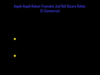 4
Chapter Three
Aspek-Aspek Hukum Transaksi Jual Beli Secara Online
(E-Commerce)
Pada dasarnya hal pokok yang terjadi pada transaksi online adalah
perjanjian jual beli antara dua belah pihak yang dilakukan tanpa adanya unsur
paksaan dan dinyatakan sah oleh hukum yang berhubungan dengannya.
Prinsip utama yang harus diperhatikan :
Azas Persamaan Fungsi : semestinya tersedia perangkat hukum yang
dapat mengantisipasi seluruh keperluan perdagangan di internet seperti
halnya yang secara efektif telah dilakukan pada jenis perdagangan
konvensional.
Sumber Hukum : merupakan permasalahan lain yang harus diperhatikan,
Karena dunia maya tidak memiliki batasan geografis yang selama ini
dikenal dalam hukum konvensional. Jika terjadi pelanggaran hukum,
sangat sulit menentukan hukum Negara mana yang akan dipergunakan.
1. Perjanjian Jual Beli
Aspek Hukum dalam E-Commerce
 