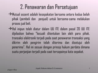 5
Chapter Three
2. Penawaran dan Persetujuan
Mutual assent adalah kesepakatan bersama antara kedua belah
pihak (pembeli dan penjual) untuk bersama-sama melakukan
proses jual beli.
Hal inipun telah diatur dalam UU ITE dalam pasal 20 UU ITE
dijelaskan bahwa “kecuali ditentukan lain oleh para pihak,
transaksi elektronik terjadi pada saat penawaran transaksi yang
dikirim oleh pengirim telah diterima dan disetujui oleh
penerima”. Hal ini sesuai dengan prinsip hukum perdata dimana
suatu perjanjian terjadi pada saat tercapainya kata sepakat.
Aspek Hukum dalam E-Commerce
 
