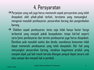 6
Chapter Three
4. Persyaratan
Perjanjian yang sah juga harus memenuhi aspek persyaratan yang telah
disepakati oleh pihak-pihak terkait, terutama yang menyangkut
mengenai masalah pembayaran, penyerahan barang dan pengembalian
barang.
 Didalam aspek pembayaran, tentu saja tidak hanya factor harga
terbentuk yang menjadi pokok kesepakatan, tetapi hal-hal seperti
cara/jenis pembayaran dan termin pembayaran juga harus disepakati.
Demikian pula masalah sanksi dan denda, seandainya konsumen tidak
dapat memenuhi pembayaran yang telah disepakati. Hal -hal yang
menyangkut penyerahan barang, misalnya bagaimana produk yang
menjadi objek jual beli masih berada ditangan penjual dapat secara sah
atau sampai dan menjadi hak si pembeli.
Aspek Hukum dalam E-Commerce
 
