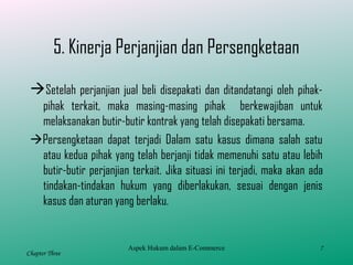 7
Chapter Three
5. Kinerja Perjanjian dan Persengketaan
Setelah perjanjian jual beli disepakati dan ditandatangi oleh pihak-
pihak terkait, maka masing-masing pihak berkewajiban untuk
melaksanakan butir-butir kontrak yang telah disepakati bersama.
Persengketaan dapat terjadi Dalam satu kasus dimana salah satu
atau kedua pihak yang telah berjanji tidak memenuhi satu atau lebih
butir-butir perjanjian terkait. Jika situasi ini terjadi, maka akan ada
tindakan-tindakan hukum yang diberlakukan, sesuai dengan jenis
kasus dan aturan yang berlaku.
Aspek Hukum dalam E-Commerce
 
