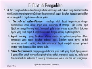 8
Chapter Three
6. Bukti di Pengadilan
Hak dan kewajiban tidak ada artinya jika tidak dilindungi oleh hukum yang dapat menindak
mereka yang mengingkarinya.Sebuah dokumen untuk dapat diajukan kedepan pengadilan
harus mengikuti 3 (tiga) aturan utama, yakni:
o The rule of authentification , misalnya telah dapat terpecahkan dengan
memasukkan unsur-unsur origin dan accuracy of storage jika e-mail ingin
dijadikan sebagai barang bukti. Termasuk pula untuk proses autentifikasi dokumen
digital yang telah dapat di implementasikan dengan konsep digital signature.
o Aspek hersay, yang dimaksud adalah adanya pernyataan-pernyataan diluar
pengadilan yang dapat diajukan sebagai bukti. Didalam dunia maya, hal-hal
semacam e-mail, chatting dan teleconference, dapat menjadi sumber potensi
entitas yang dapat dijadikan barang bukti.
o Faktor best evidence, berpegang pada hirarki jenis bukti yang dapat dipergunakan
di pengadilan, untuk meyakinkan pihak-pihak terkait mengenai suatu hal, mulai dari
dokumen tertulis, rekaman / transkip pembicaraan, video, foto dan lain sebagainya.
Aspek Hukum dalam E-Commerce
 