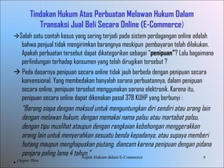 9
Chapter Three
Tindakan Hukum Atas Perbuatan Melawan Hukum Dalam
Transaksi Jual Beli Secara Online (E-Commerce)
Salah satu contoh kasus yang sering terjadi pada sistem perdagangan online adalah
bahwa penjual tidak mengirimkan barangnya meskipun pembayaran telah dilakukan.
Apakah perbuatan tersebut dapat dikategorikan sebagai “penipuan”? Lalu bagaimana
perlindungan terhadap konsumen yang telah dirugikan tersebut ?
 Pada dasarnya penipuan secara online tidak jauh berbeda dengan penipuan secara
konvensional. Yang membedakan hanyalah sarana perbuatannya, dalam penipuan
secara online, penipuan tersebut menggunakan sarana elektronik. Karena itu,
penipuan secara online dapat dikenakan pasal 378 KUHP yang berbunyi :
“Barang siapa dengan maksud untuk menguntungkan diri sendiri atau orang lain
dengan melawan hukum, dengan memakai nama palsu atau martabat palsu,
dengan tipu muslihat ataupun dengan rangkaian kebohongan menggerakkan
orang lain untuk menyerahkan sesuatu benda kepadanya, atau supaya memberi
hutang maupun menghapuskan piutang, diancam karena penipuan dengan pidana
penjara paling lama 4 tahun.”
• 
AspekHukumdalamE-Commerce
 