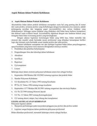 Aspek Hukum dalam Praktek Kebidanan
A. Aspek Hukum Dalam Praktek Kebidanan
Akuntabilitas bidan dalam praktik kebidanan merupakan suatu hal yang penting dan di tuntut
dari suatu profesi, terutama profesi yang berhubungan dengan keselamatan jiwa manusia, adalah
pertanggung jawaban dan tanggung gugat (accountability) atas semua tindakan yang
dilakukuannya. Sehingga semua tindakan yang dilakukan oleh bidan harus berbasis kompetensi
dan didasari suatu evidence based. Accountability diperkuat dengan satu landasan hokum yang
mengatur batas-batas wewenang profesi yang bersangkutan.
Dengan adanya legitimasi kewenangan bidan yang lebih luas, bidan memiliki hak
otonomi dan mandiri untuk bertindak secara profesional yang dilandasi kemampuan berfikir
logis dan sitematis serta bertindak sesuai standar profesi dan etika profesi.
Praktek kebidanan merupakan inti dari berbagai kegiatan bidan dalam penyelenggaraan
upaya kesehatan yang harus terus-menerus ditingkatkan mutunya melalui:
1. Pendidikan dan pelatihan berkelanjutan
2. Pengembangan ilmu dan teknologi dalam kebidanan
3. Akreditasi
4. Sertifikasi
5. Registrasi
6. Uji kompetensi
7. Lisensi
Beberapa dasar dalam otonomi pelayanan kebidanan antara lain sebagai berikut:
1. Kepmenkes 900/Menkes/SK/VII/2002 tentanng registrasi dan praktik bidan
2. Standar Pelayanan Kebidanan
3. UU Kesehatan No. 23 Tahun 1992 tentang Kesehatan
4. PP No 32/ Tahun 1996 tentang tenaga kesehatan
5. Kepmenkes 1277/Menkes/SK/XI/2001 tentang oraganisasi dan tata kerja Depkes
6. UU No 22/1999 tentang Otonomi daerah
7. UU No. 13 Tahun 2003 tentang Ketenagakerjaan
8. UU tentang aborsi, adopsi, bayi tabung dan transplantasi
LEGISLASI PELAYANAN KEBIDANAN
Pelayanan legislasi adalah:
1. Menjamin perlindungan pada masyarakat pengguna jasa profesi dan profesi sendiri
2. Legislasi sangat berperan dalam pemberian pelayanan profesional
Bidan dikatakan profesional, mematuhi beberapa criteria sebagai berikut:
 