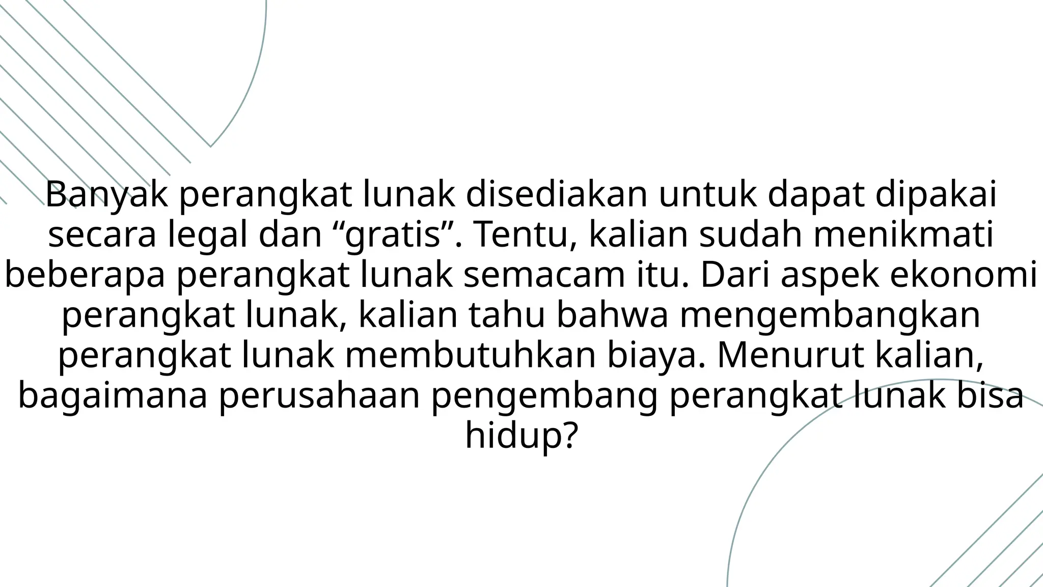 Banyak perangkat lunak disediakan untuk dapat dipakai
secara legal dan “gratis”. Tentu, kalian sudah menikmati
beberapa perangkat lunak semacam itu. Dari aspek ekonomi
perangkat lunak, kalian tahu bahwa mengembangkan
perangkat lunak membutuhkan biaya. Menurut kalian,
bagaimana perusahaan pengembang perangkat lunak bisa
hidup?
 