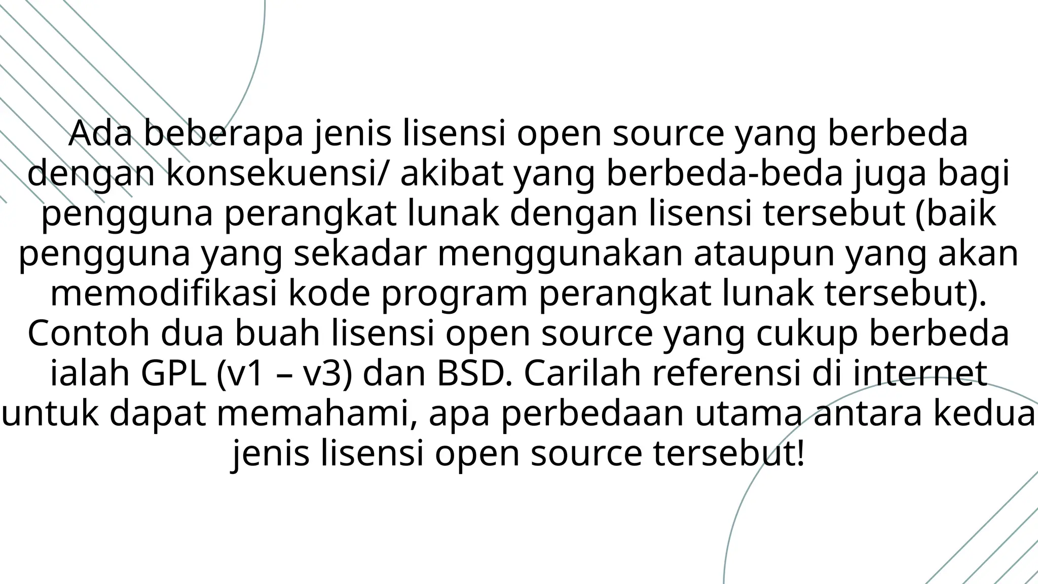 Ada beberapa jenis lisensi open source yang berbeda
dengan konsekuensi/ akibat yang berbeda-beda juga bagi
pengguna perangkat lunak dengan lisensi tersebut (baik
pengguna yang sekadar menggunakan ataupun yang akan
memodifikasi kode program perangkat lunak tersebut).
Contoh dua buah lisensi open source yang cukup berbeda
ialah GPL (v1 – v3) dan BSD. Carilah referensi di internet
untuk dapat memahami, apa perbedaan utama antara kedua
jenis lisensi open source tersebut!
 