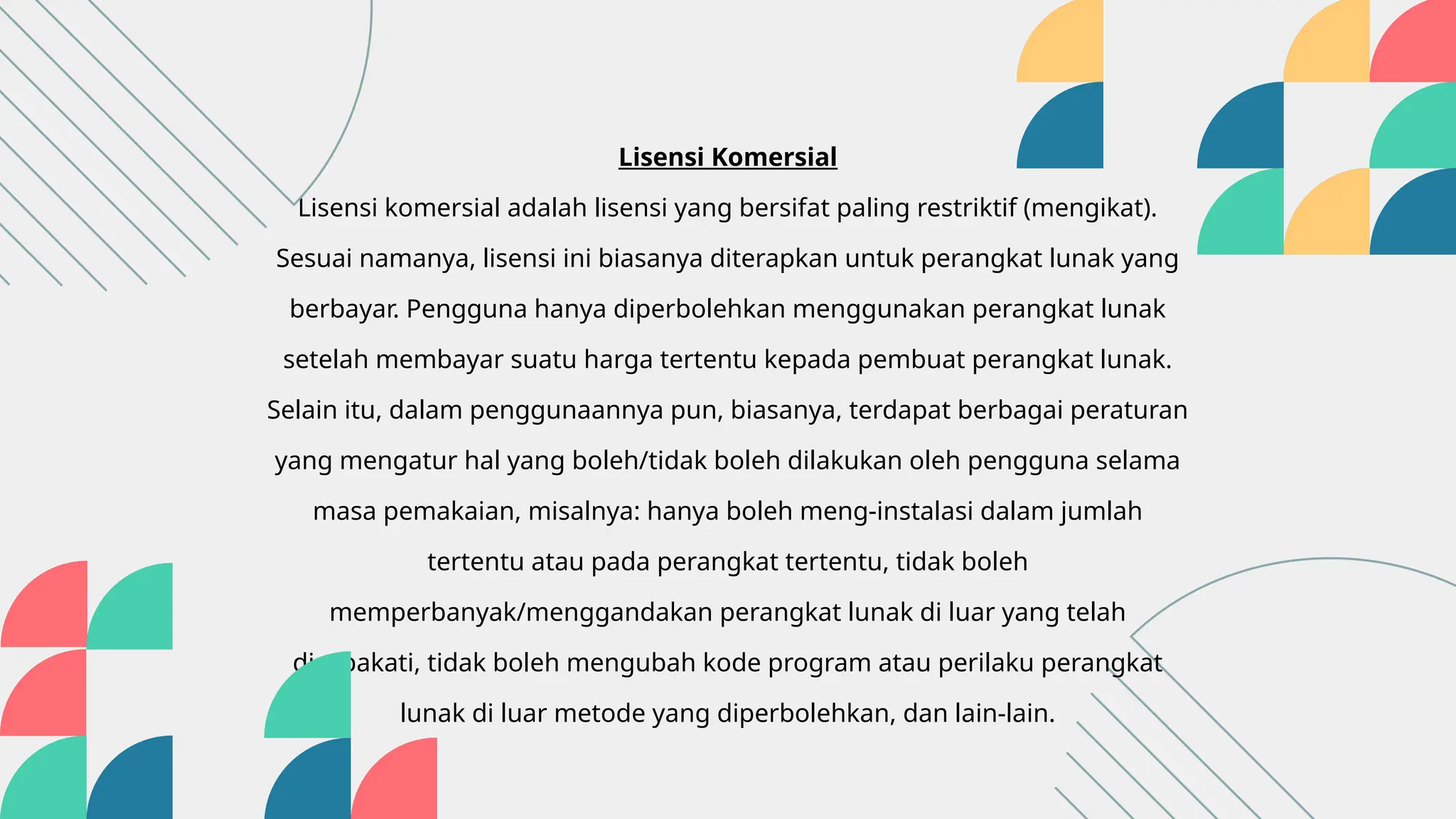 Lisensi Komersial
Lisensi komersial adalah lisensi yang bersifat paling restriktif (mengikat).
Sesuai namanya, lisensi ini biasanya diterapkan untuk perangkat lunak yang
berbayar. Pengguna hanya diperbolehkan menggunakan perangkat lunak
setelah membayar suatu harga tertentu kepada pembuat perangkat lunak.
Selain itu, dalam penggunaannya pun, biasanya, terdapat berbagai peraturan
yang mengatur hal yang boleh/tidak boleh dilakukan oleh pengguna selama
masa pemakaian, misalnya: hanya boleh meng-instalasi dalam jumlah
tertentu atau pada perangkat tertentu, tidak boleh
memperbanyak/menggandakan perangkat lunak di luar yang telah
disepakati, tidak boleh mengubah kode program atau perilaku perangkat
lunak di luar metode yang diperbolehkan, dan lain-lain.
 