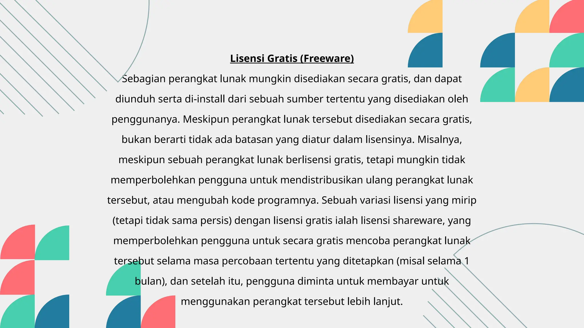 Lisensi Gratis (Freeware)
Sebagian perangkat lunak mungkin disediakan secara gratis, dan dapat
diunduh serta di-install dari sebuah sumber tertentu yang disediakan oleh
penggunanya. Meskipun perangkat lunak tersebut disediakan secara gratis,
bukan berarti tidak ada batasan yang diatur dalam lisensinya. Misalnya,
meskipun sebuah perangkat lunak berlisensi gratis, tetapi mungkin tidak
memperbolehkan pengguna untuk mendistribusikan ulang perangkat lunak
tersebut, atau mengubah kode programnya. Sebuah variasi lisensi yang mirip
(tetapi tidak sama persis) dengan lisensi gratis ialah lisensi shareware, yang
memperbolehkan pengguna untuk secara gratis mencoba perangkat lunak
tersebut selama masa percobaan tertentu yang ditetapkan (misal selama 1
bulan), dan setelah itu, pengguna diminta untuk membayar untuk
menggunakan perangkat tersebut lebih lanjut.
 