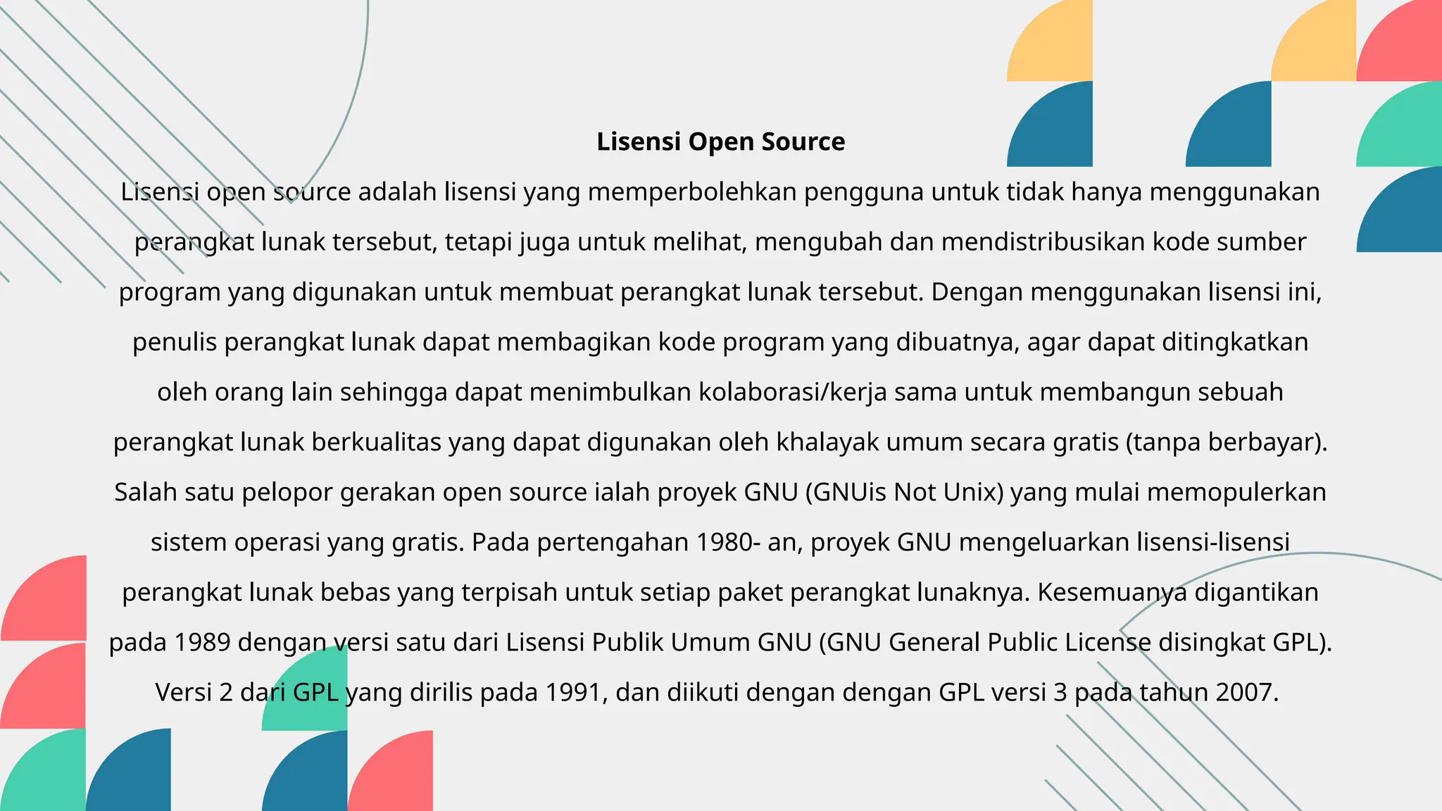 Lisensi Open Source
Lisensi open source adalah lisensi yang memperbolehkan pengguna untuk tidak hanya menggunakan
perangkat lunak tersebut, tetapi juga untuk melihat, mengubah dan mendistribusikan kode sumber
program yang digunakan untuk membuat perangkat lunak tersebut. Dengan menggunakan lisensi ini,
penulis perangkat lunak dapat membagikan kode program yang dibuatnya, agar dapat ditingkatkan
oleh orang lain sehingga dapat menimbulkan kolaborasi/kerja sama untuk membangun sebuah
perangkat lunak berkualitas yang dapat digunakan oleh khalayak umum secara gratis (tanpa berbayar).
Salah satu pelopor gerakan open source ialah proyek GNU (GNUis Not Unix) yang mulai memopulerkan
sistem operasi yang gratis. Pada pertengahan 1980- an, proyek GNU mengeluarkan lisensi-lisensi
perangkat lunak bebas yang terpisah untuk setiap paket perangkat lunaknya. Kesemuanya digantikan
pada 1989 dengan versi satu dari Lisensi Publik Umum GNU (GNU General Public License disingkat GPL).
Versi 2 dari GPL yang dirilis pada 1991, dan diikuti dengan dengan GPL versi 3 pada tahun 2007.
 
