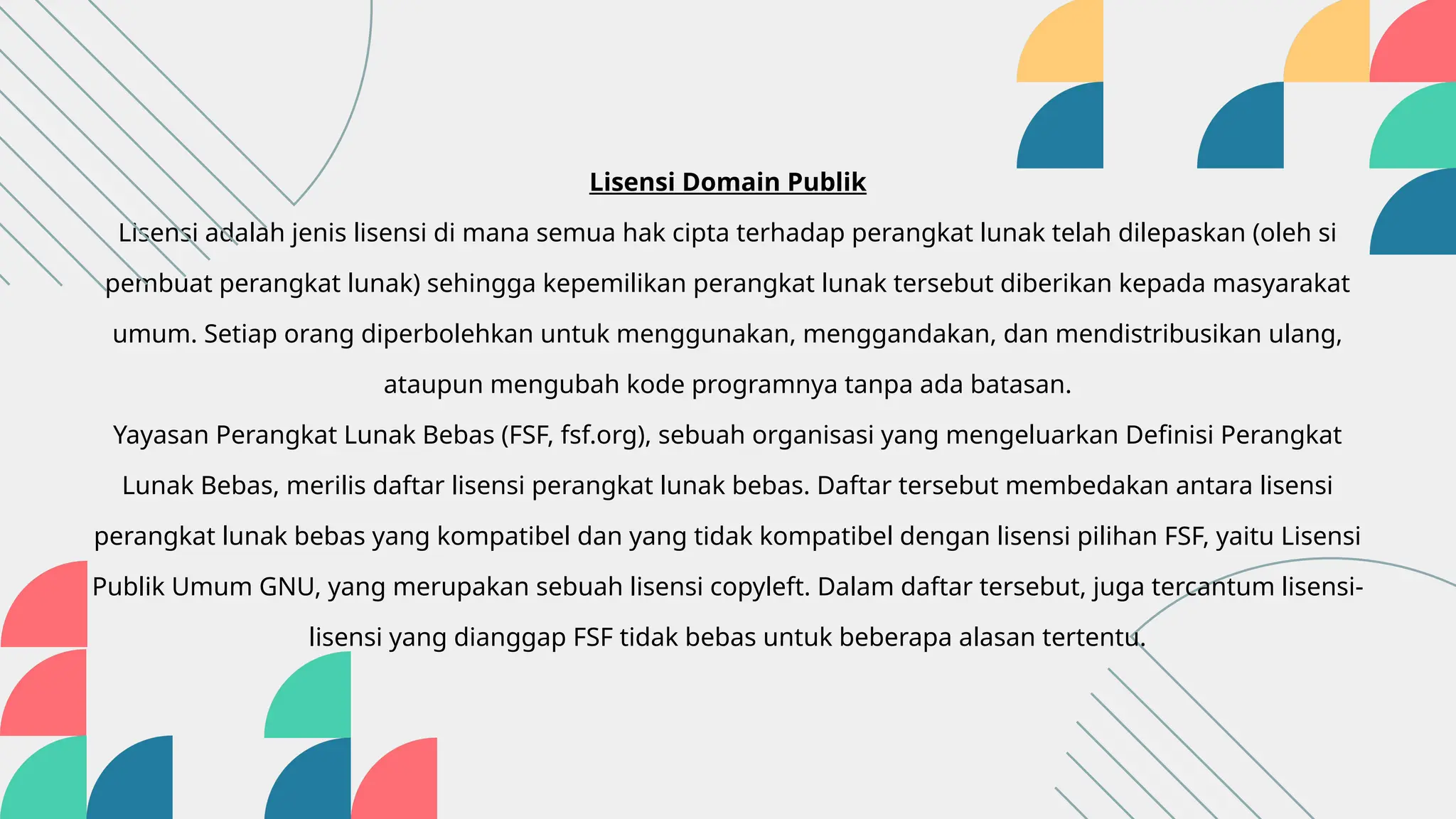 Lisensi Domain Publik
Lisensi adalah jenis lisensi di mana semua hak cipta terhadap perangkat lunak telah dilepaskan (oleh si
pembuat perangkat lunak) sehingga kepemilikan perangkat lunak tersebut diberikan kepada masyarakat
umum. Setiap orang diperbolehkan untuk menggunakan, menggandakan, dan mendistribusikan ulang,
ataupun mengubah kode programnya tanpa ada batasan.
Yayasan Perangkat Lunak Bebas (FSF, fsf.org), sebuah organisasi yang mengeluarkan Definisi Perangkat
Lunak Bebas, merilis daftar lisensi perangkat lunak bebas. Daftar tersebut membedakan antara lisensi
perangkat lunak bebas yang kompatibel dan yang tidak kompatibel dengan lisensi pilihan FSF, yaitu Lisensi
Publik Umum GNU, yang merupakan sebuah lisensi copyleft. Dalam daftar tersebut, juga tercantum lisensi-
lisensi yang dianggap FSF tidak bebas untuk beberapa alasan tertentu.
 