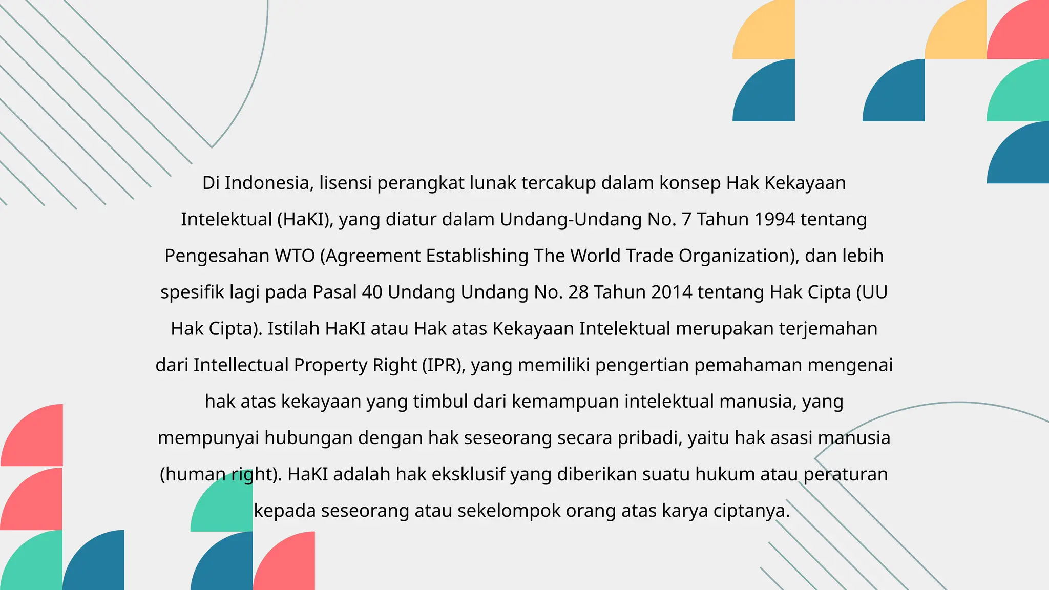 Di Indonesia, lisensi perangkat lunak tercakup dalam konsep Hak Kekayaan
Intelektual (HaKI), yang diatur dalam Undang-Undang No. 7 Tahun 1994 tentang
Pengesahan WTO (Agreement Establishing The World Trade Organization), dan lebih
spesifik lagi pada Pasal 40 Undang Undang No. 28 Tahun 2014 tentang Hak Cipta (UU
Hak Cipta). Istilah HaKI atau Hak atas Kekayaan Intelektual merupakan terjemahan
dari Intellectual Property Right (IPR), yang memiliki pengertian pemahaman mengenai
hak atas kekayaan yang timbul dari kemampuan intelektual manusia, yang
mempunyai hubungan dengan hak seseorang secara pribadi, yaitu hak asasi manusia
(human right). HaKI adalah hak eksklusif yang diberikan suatu hukum atau peraturan
kepada seseorang atau sekelompok orang atas karya ciptanya.
 