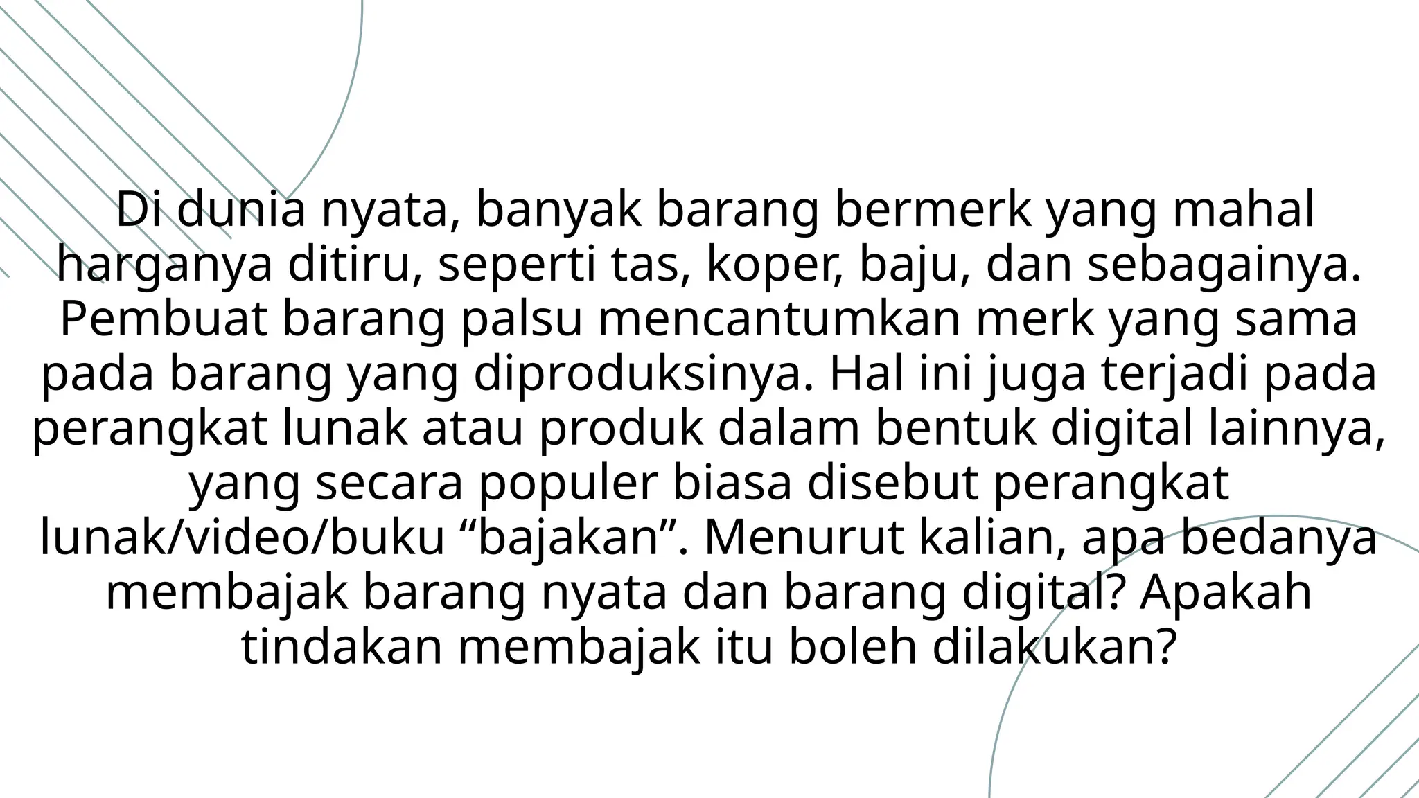 Di dunia nyata, banyak barang bermerk yang mahal
harganya ditiru, seperti tas, koper, baju, dan sebagainya.
Pembuat barang palsu mencantumkan merk yang sama
pada barang yang diproduksinya. Hal ini juga terjadi pada
perangkat lunak atau produk dalam bentuk digital lainnya,
yang secara populer biasa disebut perangkat
lunak/video/buku “bajakan”. Menurut kalian, apa bedanya
membajak barang nyata dan barang digital? Apakah
tindakan membajak itu boleh dilakukan?
 