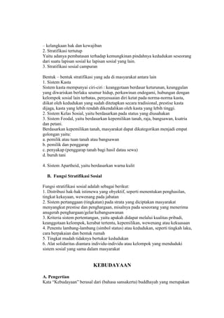 – kelangkaan hak dan kewajiban
2. Stratifikasi tertutup
Yaitu adanya pembatasan terhadap kemungkinan pindahnya kedudukan seseorang
dari suatu lapisan sosial ke lapisan sosial yang lain.
3. Stratifikasi sosial campuran
Bentuk – bentuk stratifikasi yang ada di masyarakat antara lain
1. Sistem Kasta
Sistem kasta mempunyai ciri-ciri : keanggotaan berdasar keturunan, keunggulan
yang diwariskan berlaku seumur hidup, perkawinan endogami, hubungan dengan
kelompok sosial lain terbatas, penyesuaian diri ketat pada norma-norma kasta,
diikat oleh kedudukan yang sudah ditetapkan secara tradisional, prestise kasta
dijaga, kasta yang lebih rendah dikendalikan oleh kasta yang lebih tinggi.
2. Sistem Kelas Sosial, yaitu berdasarkan pada status yang diusahakan
3. Sistem Feodal, yaitu berdasarkan kepemilikan tanah, raja, bangsawan, ksatria
dan petani.
Berdasarkan kepemilikan tanah, masyarakat dapat dikategorikan menjadi empat
golongan yaitu:
a. pemilik atau tuan tanah atau bangsawan
b. pemilik dan penggarap
c. penyakap (penggarap tanah bagi hasil datau sewa)
d. buruh tani
4. Sistem Apartheid, yaitu berdasarkan warna kulit
B. Fungsi Stratifikasi Sosial
Fungsi stratifikasi sosial adalah sebagai berikut:
1. Distribusi hak-hak istimewa yang obyektif, seperti menentukan penghasilan,
tingkat kekayaan, wewenang pada jabatan
2. Sistem pertanggaan (tingkatan) pada strata yang diciptakan masyarakat
menyangkut prestise dan penghargaan, misalnya pada seseorang yang menerima
anugerah penghargaan/gelar/kebangsawanan
3. Kriteria sistem pertentangan, yaitu apakah didapat melalui kualitas pribadi,
keanggotaan kelompok, kerabat tertentu, kepemilikan, wewenang atau kekuasaan
4. Penentu lambang-lambang (simbol status) atau kedudukan, seperti tingkah laku,
cara berpakaian dan bentuk rumah
5. Tingkat mudah tidaknya bertukar kedudukan
6. Alat solidaritas diantara individu-individu atau kelompok yang menduduki
sistem sosial yang sama dalam masyarakat
KEBUDAYAAN
A. Pengertian
Kata “Kebudayaan” berasal dari (bahasa sansakerta) buddhayah yang merupakan
 