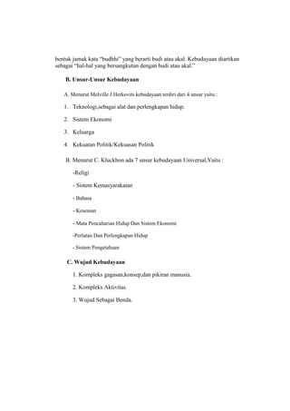 bentuk jamak kata “budhhi” yang berarti budi atau akal. Kebudayaan diartikan
sebagai “hal-hal yang bersangkutan dengan budi atau akal.”
B. Unsur-Unsur Kebudayaan
A. Menurut Melville J.Herkovits kebudayaan terdiri dari 4 unsur yaitu :
1. Teknologi,sebagai alat dan perlengkapan hidup.
2. Sistem Ekonomi
3. Keluarga
4. Kekuatan Politik/Kekuasan Politik
B. Menurut C. Kluckhon ada 7 unsur kebudayaan Universal,Yaitu :
-Religi
- Sistem Kemasyarakatan
- Bahasa
- Kesenian
- Mata Pencaharian Hidup Dan Sistem Ekonomi
-Perlatan Dan Perlengkapan Hidup
- Sistem Pengetahuan
C. Wujud Kebudayaan
1. Kompleks gagasan,konsep,dan pikiran manusia.
2. Kompleks Aktivitas.
3. Wujud Sebagai Benda.
 