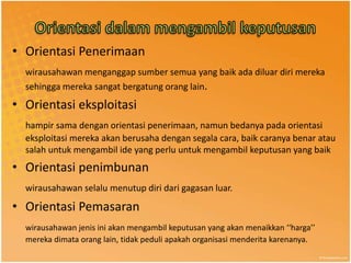 • Orientasi Penerimaan
  wirausahawan menganggap sumber semua yang baik ada diluar diri mereka
  sehingga mereka sangat bergatung orang lain.
• Orientasi eksploitasi
  hampir sama dengan orientasi penerimaan, namun bedanya pada orientasi
  eksploitasi mereka akan berusaha dengan segala cara, baik caranya benar atau
  salah untuk mengambil ide yang perlu untuk mengambil keputusan yang baik
• Orientasi penimbunan
  wirausahawan selalu menutup diri dari gagasan luar.

• Orientasi Pemasaran
  wirausahawan jenis ini akan mengambil keputusan yang akan menaikkan ‘‘harga’’
  mereka dimata orang lain, tidak peduli apakah organisasi menderita karenanya.
 