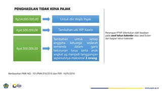 PENGHASILAN TIDAK KENA PAJAK
Berdasarkan PMK NO. 101/PMK.010/2016 dan PER‐ 16/PJ/2016
Penerapan PTKP ditentukan oleh keadaan
pada awal tahun kalender atau awal bulan
dari bagian tahun kalender
 