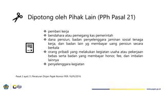 Dipotong oleh Pihak Lain (PPh Pasal 21)
 pemberi kerja
 bendahara atau pemegang kas pemerintah
 dana pensiun, badan penyelenggara jaminan sosial tenaga
kerja, dan badan lain yg membayar uang pensiun secara
berkala
 orang pribadi yang melakukan kegiatan usaha atau pekerjaan
bebas serta badan yang membayar honor, fee, dan imbalan
lainnya
 penyelenggara kegiatan
Pasal 2 ayat (1) Peraturan Dirjen Pajak Nomor PER-16/PJ/2016
 