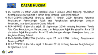 DASAR HUKUM
 UU Nomor 36 Tahun 2008 (berlaku sejak 1 Januari 2009) tentang Perubahan
Keempat atas UU Nomor 7 Tahun 1983 tentang Pajak Penghasilan
 PMK-252/PMK.03/2008 (berlaku sejak 1 Januari 2009) tentang Petunjuk
Pelaksanaan Pemotongan Pajak atas Penghasilan sehubungan dengan
Pekerjaan, Jasa dan Kegiatan Orang Pribadi
 PER-16/PJ/2016 (berlaku sejak 29 September 2016) tentang Pedoman Teknis
Tata Cara Pemotongan, Penyetoran, dan Pelaporan Pajak Penghasilan Pasal 21
dan/atau Pajak Penghasilan Pasal 26 sehubungan dengan Pekerjaan, Jasa, dan
Kegiatan Orang Pribadi
 PMK-101/PMK.010/2016 (berlaku sejak 27 Juni 2016) tentang Penyesuaian
Besarnya PTKP
 PER-17/PJ/2015 (berlaku sejak 1 Januari 2016) tentang Norma Penghitungan
Penghasilan Neto
 