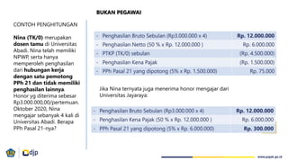 CONTOH PENGHITUNGAN
Nina (TK/0) merupakan
dosen tamu di Universitas
Abadi. Nina telah memiliki
NPWP, serta hanya
memperoleh penghasilan
dari hubungan kerja
dengan satu pemotong
PPh 21 dan tidak memiliki
penghasilan lainnya.
Honor yg diterima sebesar
Rp3.000.000,00/pertemuan.
Oktober 2020, Nina
mengajar sebanyak 4 kali di
Universitas Abadi. Berapa
PPh Pasal 21-nya?
Jika Nina ternyata juga menerima honor mengajar dari
Universitas Jayaraya:
BUKAN PEGAWAI
 