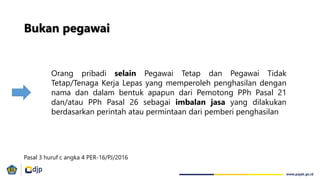 Orang pribadi selain Pegawai Tetap dan Pegawai Tidak
Tetap/Tenaga Kerja Lepas yang memperoleh penghasilan dengan
nama dan dalam bentuk apapun dari Pemotong PPh Pasal 21
dan/atau PPh Pasal 26 sebagai imbalan jasa yang dilakukan
berdasarkan perintah atau permintaan dari pemberi penghasilan
Bukan pegawai
Pasal 3 huruf c angka 4 PER-16/PJ/2016
 