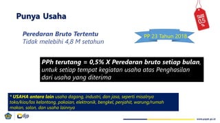 Peredaran Bruto Tertentu
Tidak melebihi 4,8 M setahun
PPh terutang = 0,5% X Peredaran bruto setiap bulan,
untuk setiap tempat kegiatan usaha atas Penghasilan
dari usaha yang diterima
Punya Usaha
* USAHA antara lain usaha dagang, industri, dan jasa, seperti misalnya
toko/kios/los kelontong, pakaian, elektronik, bengkel, penjahit, warung/rumah
makan, salon, dan usaha lainnya
PP 23 Tahun 2018
 