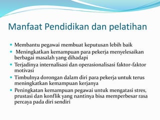 Manfaat Pendidikan dan pelatihan
 Membantu pegawai membuat keputusan lebih baik
 Meningkatkan kemampuan para pekerja menyelesaikan
berbagai masalah yang dihadapi
 Terjadinya internalisasi dan operasionalisasi faktor-faktor
motivasi
 Timbulnya dorongan dalam diri para pekerja untuk terus
meningkatkan kemampuan kerjanya
 Peningkatan kemampuan pegawai untuk mengatasi stres,
prustasi dan konflik yang nantinya bisa memperbesar rasa
percaya pada diri sendiri
 