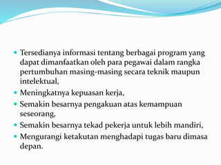  Tersedianya informasi tentang berbagai program yang
dapat dimanfaatkan oleh para pegawai dalam rangka
pertumbuhan masing-masing secara teknik maupun
intelektual,
 Meningkatnya kepuasan kerja,
 Semakin besarnya pengakuan atas kemampuan
seseorang,
 Semakin besarnya tekad pekerja untuk lebih mandiri,
 Mengurangi ketakutan menghadapi tugas baru dimasa
depan.
 