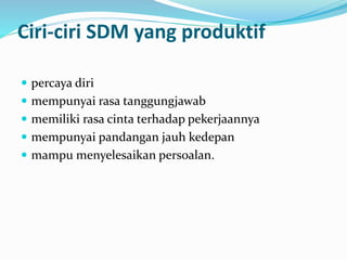 Ciri-ciri SDM yang produktif
 percaya diri
 mempunyai rasa tanggungjawab
 memiliki rasa cinta terhadap pekerjaannya
 mempunyai pandangan jauh kedepan
 mampu menyelesaikan persoalan.
 