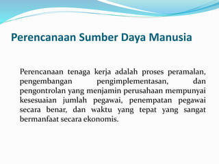Perencanaan Sumber Daya Manusia
Perencanaan tenaga kerja adalah proses peramalan,
pengembangan pengimplementasan, dan
pengontrolan yang menjamin perusahaan mempunyai
kesesuaian jumlah pegawai, penempatan pegawai
secara benar, dan waktu yang tepat yang sangat
bermanfaat secara ekonomis.
 