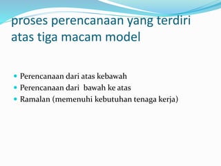 proses perencanaan yang terdiri
atas tiga macam model
 Perencanaan dari atas kebawah
 Perencanaan dari bawah ke atas
 Ramalan (memenuhi kebutuhan tenaga kerja)
 