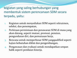 kegiatan yang saling berhubungan yang
membentuk sistem perencanaan SDM secara
terpadu, yaitu:
1. Kegiatan untuk menyediakan SDM seperti rekrutmen,
seleksi, dan penempatan,
2. Perkiraan permintaan dan penawaran SDM di masa yang
akan datang, seperti mutasi, promosi, pensiun,
pengunduran diri, dan pemutusan kerja,
3. Rencana untuk memperbesar SDM yangqualified seperti
kajian kebutuhan diklat dan pengembangan,
4. Pengawasan dan evaluasi untuk mendapatkan umpan
balik seperti penilaian kinerja.
 