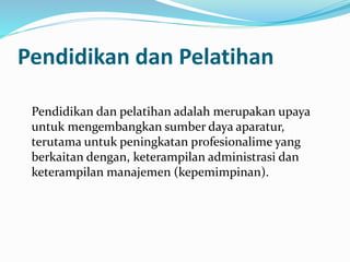 Pendidikan dan Pelatihan
Pendidikan dan pelatihan adalah merupakan upaya
untuk mengembangkan sumber daya aparatur,
terutama untuk peningkatan profesionalime yang
berkaitan dengan, keterampilan administrasi dan
keterampilan manajemen (kepemimpinan).
 