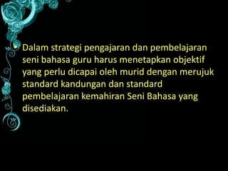 • Dalam strategi pengajaran dan pembelajaran
seni bahasa guru harus menetapkan objektif
yang perlu dicapai oleh murid dengan merujuk
standard kandungan dan standard
pembelajaran kemahiran Seni Bahasa yang
disediakan.

 