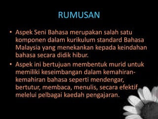 RUMUSAN
• Aspek Seni Bahasa merupakan salah satu
komponen dalam kurikulum standard Bahasa
Malaysia yang menekankan kepada keindahan
bahasa secara didik hibur.
• Aspek ini bertujuan membentuk murid untuk
memiliki keseimbangan dalam kemahirankemahiran bahasa seperti mendengar,
bertutur, membaca, menulis, secara efektif
melelui pelbagai kaedah pengajaran.

 