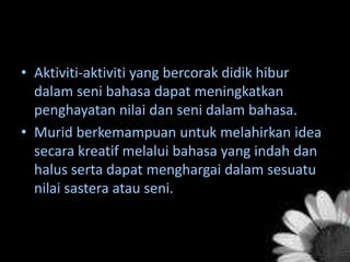 • Aktiviti-aktiviti yang bercorak didik hibur
dalam seni bahasa dapat meningkatkan
penghayatan nilai dan seni dalam bahasa.
• Murid berkemampuan untuk melahirkan idea
secara kreatif melalui bahasa yang indah dan
halus serta dapat menghargai dalam sesuatu
nilai sastera atau seni.

 